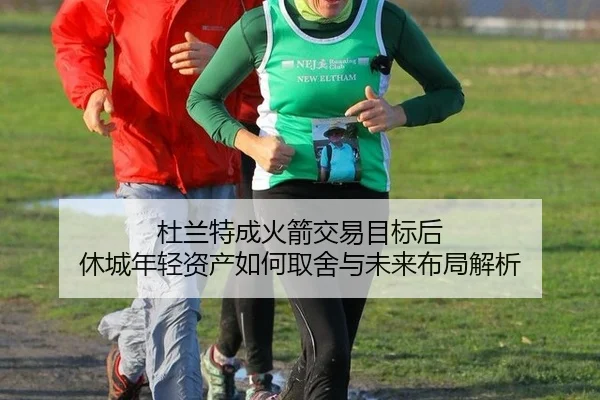 杜兰特成火箭交易目标后 休城年轻资产如何取舍与未来布局解析