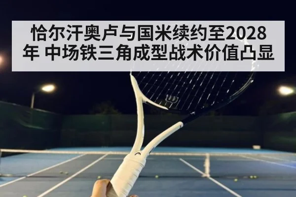 恰尔汗奥卢与国米续约至2028年 中场铁三角成型战术价值凸显